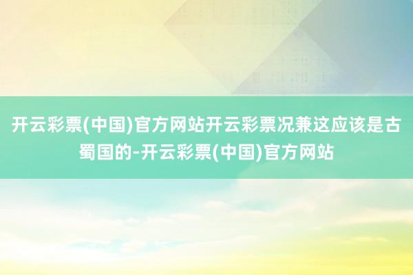 开云彩票(中国)官方网站开云彩票况兼这应该是古蜀国的-开云彩票(中国)官方网站