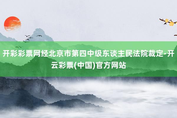 开彩彩票网经北京市第四中级东谈主民法院裁定-开云彩票(中国)官方网站