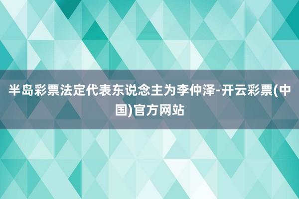 半岛彩票法定代表东说念主为李仲泽-开云彩票(中国)官方网站