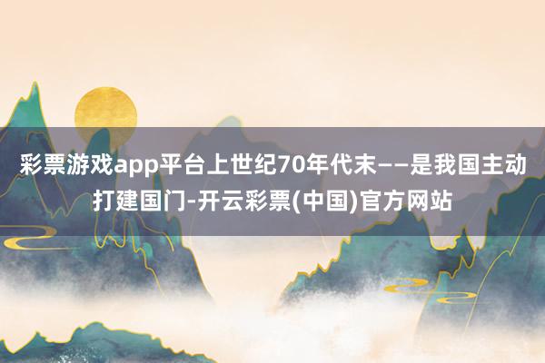 彩票游戏app平台上世纪70年代末——是我国主动打建国门-开云彩票(中国)官方网站