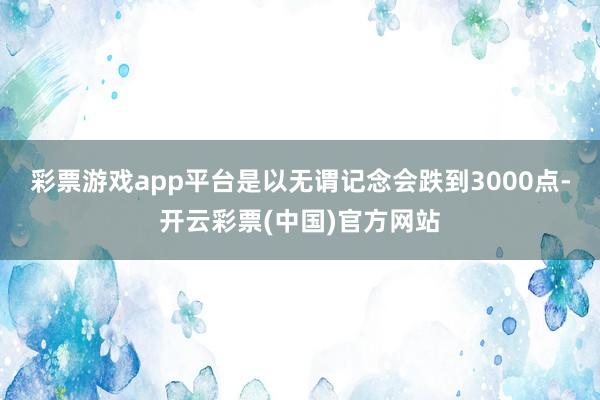 彩票游戏app平台是以无谓记念会跌到3000点-开云彩票(中国)官方网站