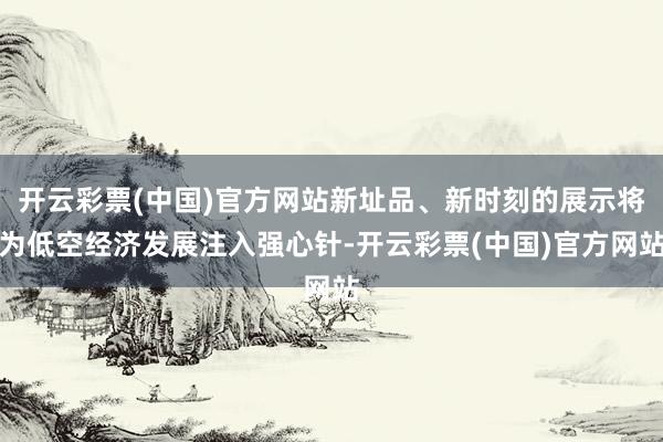 开云彩票(中国)官方网站新址品、新时刻的展示将为低空经济发展注入强心针-开云彩票(中国)官方网站