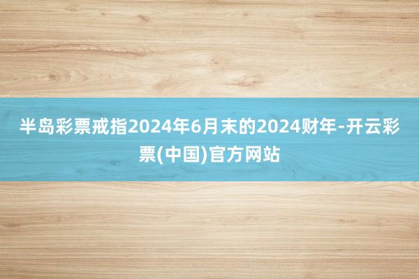 半岛彩票戒指2024年6月末的2024财年-开云彩票(中国)官方网站