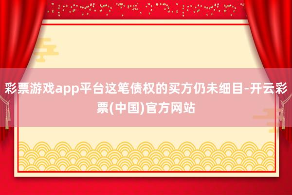 彩票游戏app平台这笔债权的买方仍未细目-开云彩票(中国)官方网站