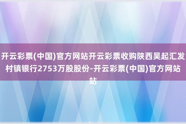 开云彩票(中国)官方网站开云彩票收购陕西吴起汇发村镇银行2753万股股份-开云彩票(中国)官方网站