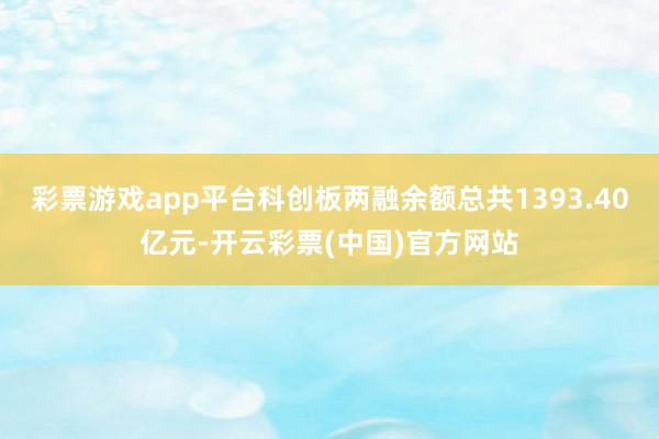 彩票游戏app平台科创板两融余额总共1393.40亿元-开云彩票(中国)官方网站