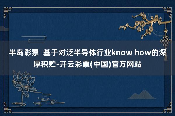 半岛彩票  基于对泛半导体行业know how的深厚积贮-开云彩票(中国)官方网站