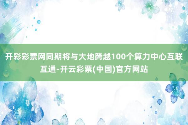 开彩彩票网同期将与大地跨越100个算力中心互联互通-开云彩票(中国)官方网站