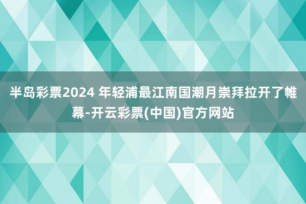 半岛彩票2024 年轻浦最江南国潮月崇拜拉开了帷幕-开云彩票(中国)官方网站