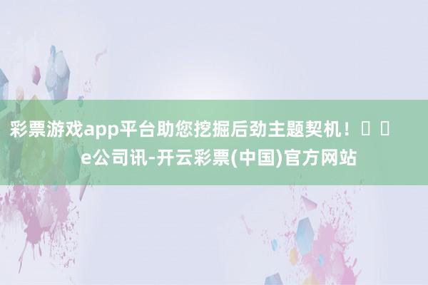 彩票游戏app平台助您挖掘后劲主题契机！		      e公司讯-开云彩票(中国)官方网站