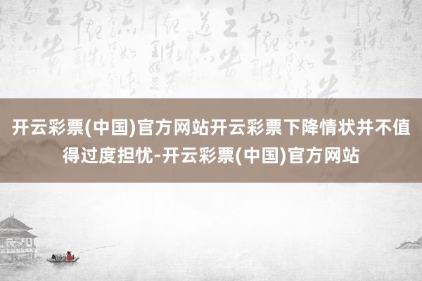 开云彩票(中国)官方网站开云彩票下降情状并不值得过度担忧-开云彩票(中国)官方网站