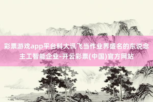 彩票游戏app平台科大讯飞当作业界盛名的东说念主工智能企业-开云彩票(中国)官方网站