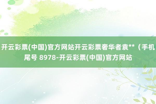 开云彩票(中国)官方网站开云彩票奢华者袁**（手机尾号 8978-开云彩票(中国)官方网站