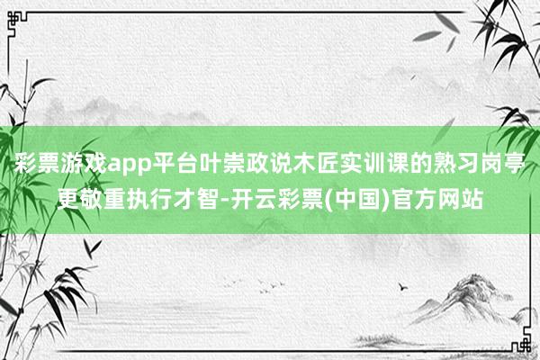 彩票游戏app平台叶崇政说木匠实训课的熟习岗亭更敬重执行才智-开云彩票(中国)官方网站