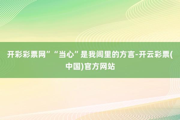 开彩彩票网”“当心”是我闾里的方言-开云彩票(中国)官方网站