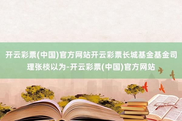 开云彩票(中国)官方网站开云彩票长城基金基金司理张棪以为-开云彩票(中国)官方网站