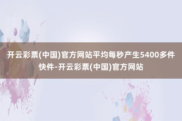 开云彩票(中国)官方网站平均每秒产生5400多件快件-开云彩票(中国)官方网站