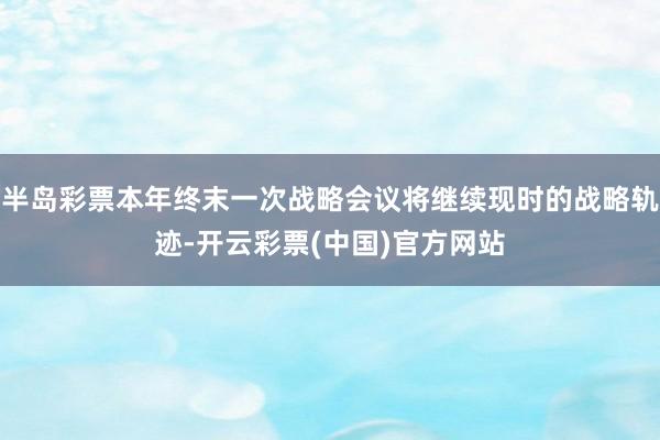 半岛彩票本年终末一次战略会议将继续现时的战略轨迹-开云彩票(中国)官方网站