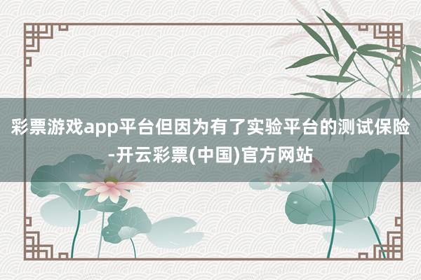 彩票游戏app平台但因为有了实验平台的测试保险-开云彩票(中国)官方网站