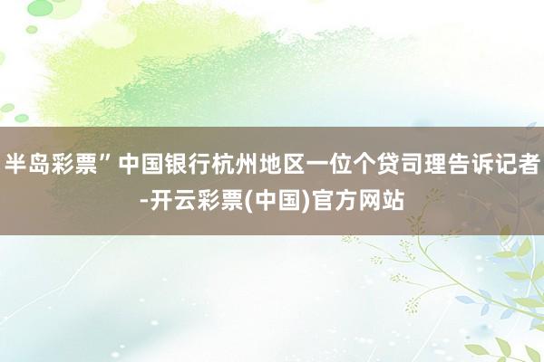 半岛彩票”中国银行杭州地区一位个贷司理告诉记者-开云彩票(中国)官方网站