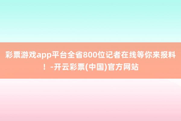 彩票游戏app平台全省800位记者在线等你来报料！-开云彩票(中国)官方网站