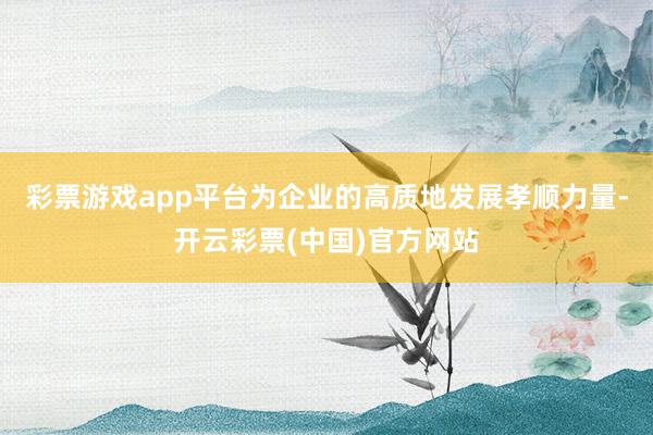 彩票游戏app平台为企业的高质地发展孝顺力量-开云彩票(中国)官方网站