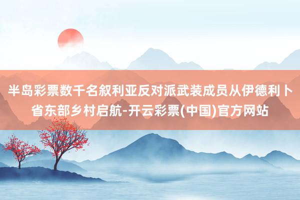 半岛彩票数千名叙利亚反对派武装成员从伊德利卜省东部乡村启航-开云彩票(中国)官方网站