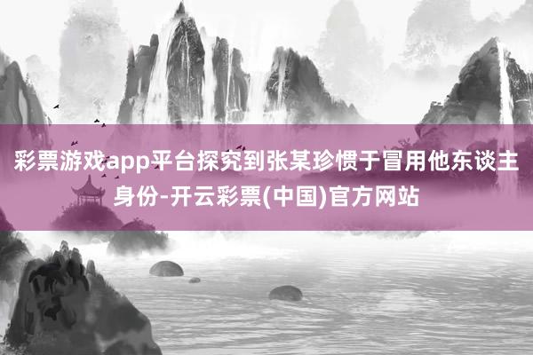 彩票游戏app平台探究到张某珍惯于冒用他东谈主身份-开云彩票(中国)官方网站