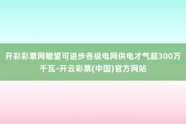 开彩彩票网瞻望可进步各级电网供电才气超300万千瓦-开云彩票(中国)官方网站