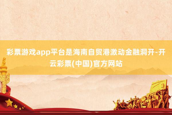 彩票游戏app平台是海南自贸港激动金融洞开-开云彩票(中国)官方网站