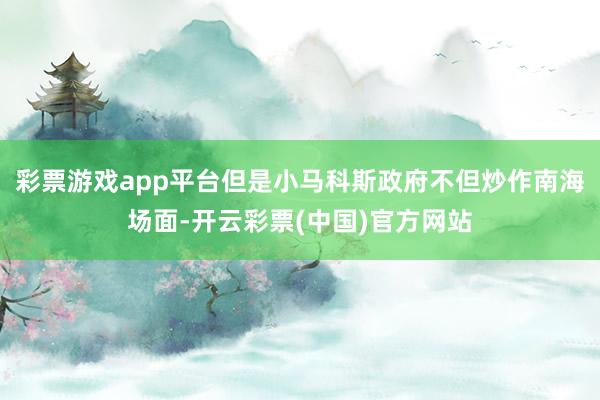 彩票游戏app平台但是小马科斯政府不但炒作南海场面-开云彩票(中国)官方网站