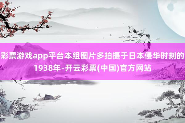 彩票游戏app平台本组图片多拍摄于日本侵华时刻的1938年-开云彩票(中国)官方网站