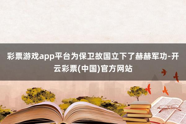 彩票游戏app平台为保卫故国立下了赫赫军功-开云彩票(中国)官方网站