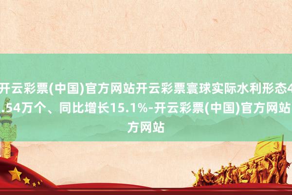 开云彩票(中国)官方网站开云彩票寰球实际水利形态4.54万个、同比增长15.1%-开云彩票(中国)官方网站