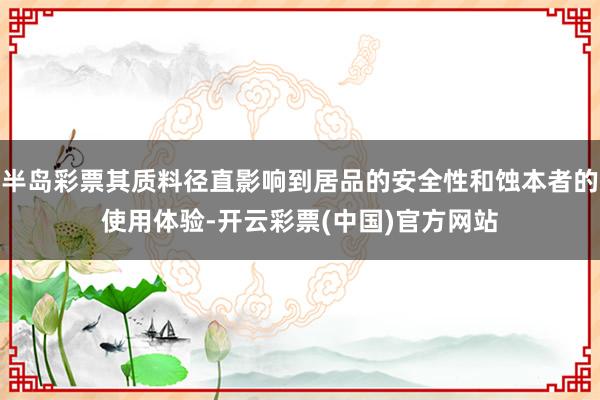 半岛彩票其质料径直影响到居品的安全性和蚀本者的使用体验-开云彩票(中国)官方网站