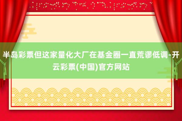 半岛彩票但这家量化大厂在基金圈一直荒谬低调-开云彩票(中国)官方网站