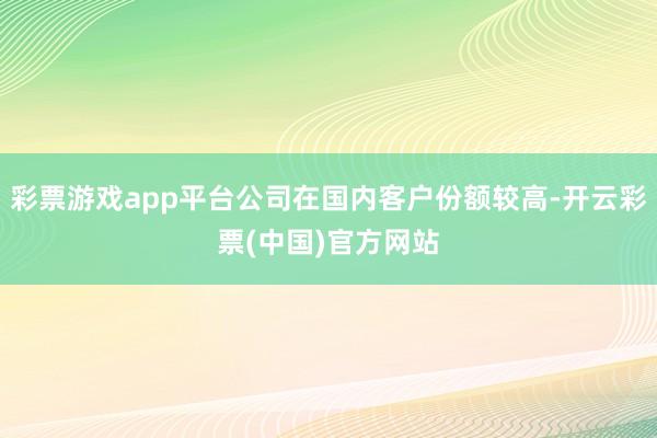 彩票游戏app平台公司在国内客户份额较高-开云彩票(中国)官方网站