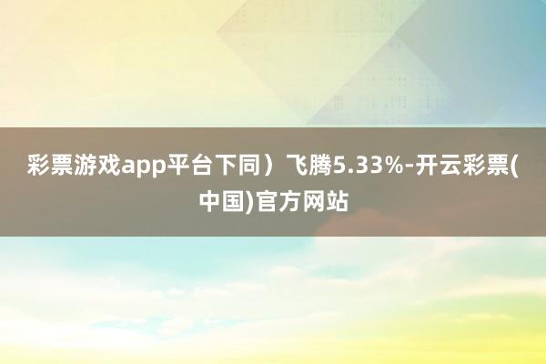 彩票游戏app平台下同）飞腾5.33%-开云彩票(中国)官方网站