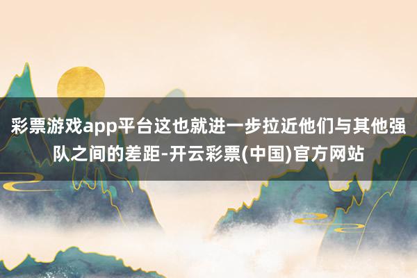 彩票游戏app平台这也就进一步拉近他们与其他强队之间的差距-开云彩票(中国)官方网站