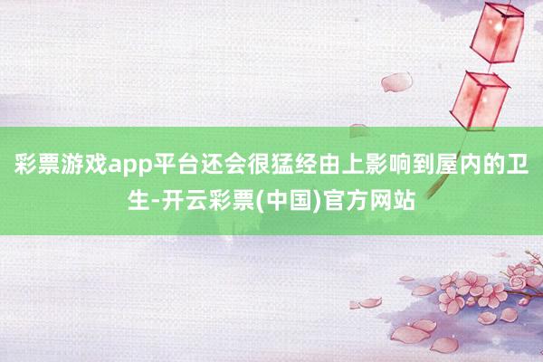 彩票游戏app平台还会很猛经由上影响到屋内的卫生-开云彩票(中国)官方网站