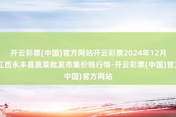 开云彩票(中国)官方网站开云彩票2024年12月17日江西永丰县蔬菜批发市集价钱行情-开云彩票(中国)官方网站