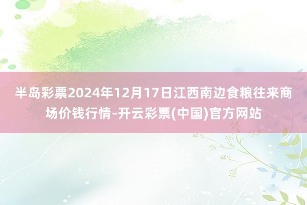 半岛彩票2024年12月17日江西南边食粮往来商场价钱行情-开云彩票(中国)官方网站