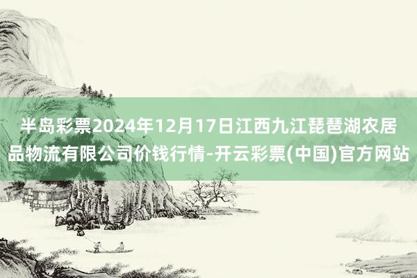 半岛彩票2024年12月17日江西九江琵琶湖农居品物流有限公司价钱行情-开云彩票(中国)官方网站