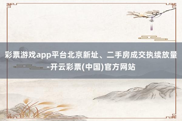 彩票游戏app平台北京新址、二手房成交执续放量-开云彩票(中国)官方网站