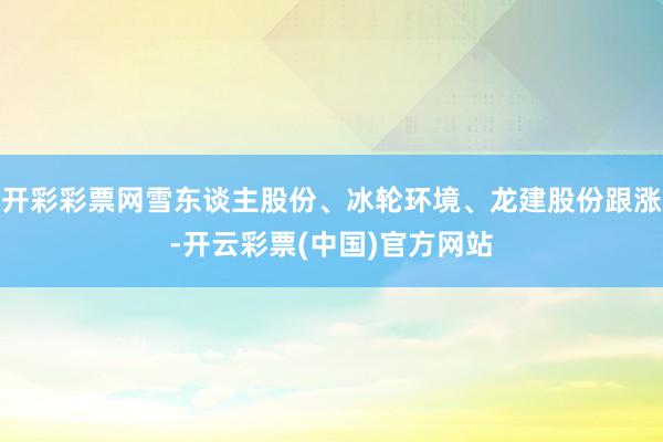 开彩彩票网雪东谈主股份、冰轮环境、龙建股份跟涨-开云彩票(中国)官方网站