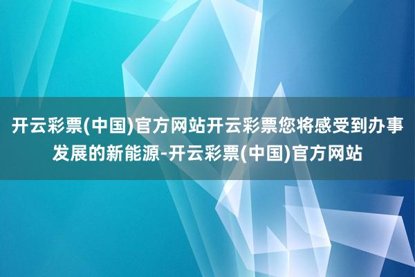 开云彩票(中国)官方网站开云彩票您将感受到办事发展的新能源-开云彩票(中国)官方网站