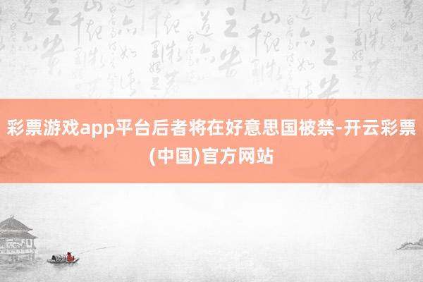 彩票游戏app平台后者将在好意思国被禁-开云彩票(中国)官方网站