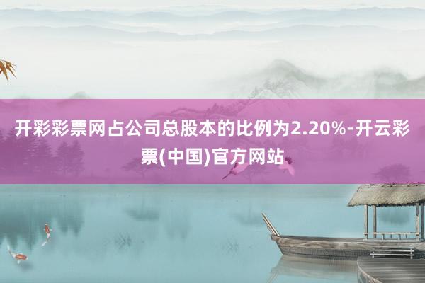 开彩彩票网占公司总股本的比例为2.20%-开云彩票(中国)官方网站