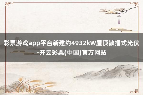 彩票游戏app平台新建约4932kW屋顶散播式光伏-开云彩票(中国)官方网站