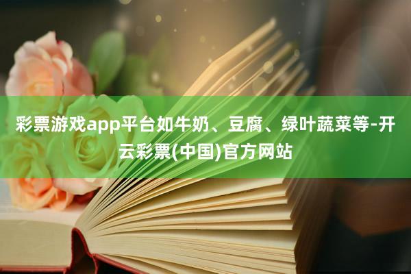 彩票游戏app平台如牛奶、豆腐、绿叶蔬菜等-开云彩票(中国)官方网站